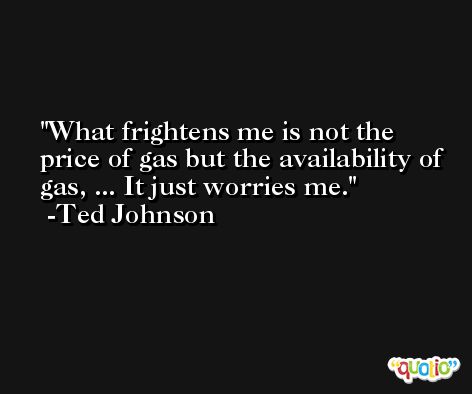 What frightens me is not the price of gas but the availability of gas, ... It just worries me. -Ted Johnson