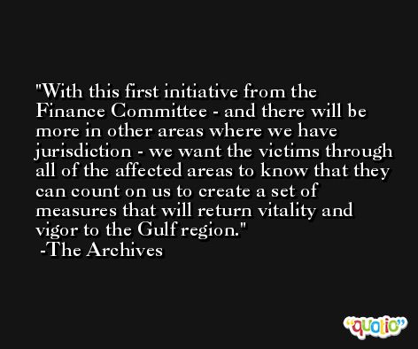 With this first initiative from the Finance Committee - and there will be more in other areas where we have jurisdiction - we want the victims through all of the affected areas to know that they can count on us to create a set of measures that will return vitality and vigor to the Gulf region. -The Archives