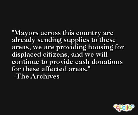 Mayors across this country are already sending supplies to these areas, we are providing housing for displaced citizens, and we will continue to provide cash donations for these affected areas. -The Archives