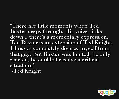 There are little moments when Ted Baxter seeps through. His voice sinks down... there's a momentary expression. Ted Baxter is an extension of Ted Knight. I'll never completely divorce myself from that guy. But Baxter was limited, he only reacted, he couldn't resolve a critical situation. -Ted Knight