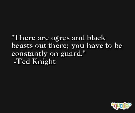 There are ogres and black beasts out there; you have to be constantly on guard. -Ted Knight
