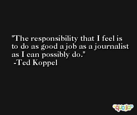 The responsibility that I feel is to do as good a job as a journalist as I can possibly do. -Ted Koppel