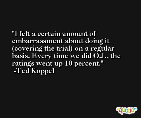 I felt a certain amount of embarrassment about doing it (covering the trial) on a regular basis. Every time we did O.J., the ratings went up 10 percent. -Ted Koppel