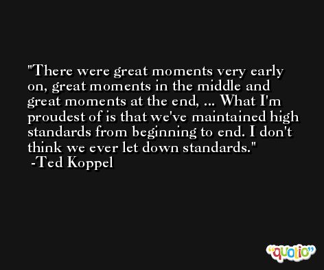 There were great moments very early on, great moments in the middle and great moments at the end, ... What I'm proudest of is that we've maintained high standards from beginning to end. I don't think we ever let down standards. -Ted Koppel