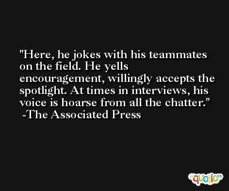 Here, he jokes with his teammates on the field. He yells encouragement, willingly accepts the spotlight. At times in interviews, his voice is hoarse from all the chatter. -The Associated Press