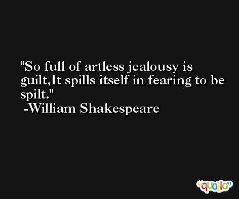 So full of artless jealousy is guilt,It spills itself in fearing to be spilt. -William Shakespeare