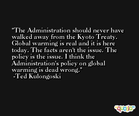 The Administration should never have walked away from the Kyoto Treaty. Global warming is real and it is here today. The facts aren't the issue. The policy is the issue. I think the Administration's policy on global warming is dead wrong. -Ted Kulongoski