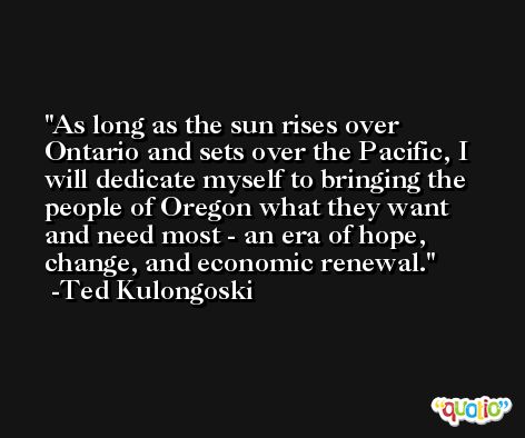 As long as the sun rises over Ontario and sets over the Pacific, I will dedicate myself to bringing the people of Oregon what they want and need most - an era of hope, change, and economic renewal. -Ted Kulongoski