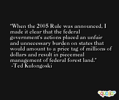 When the 2005 Rule was announced, I made it clear that the federal government's actions placed an unfair and unnecessary burden on states that would amount to a price tag of millions of dollars and result in piecemeal management of federal forest land. -Ted Kulongoski