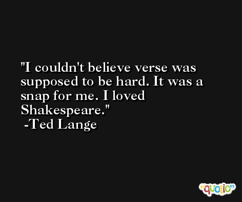 I couldn't believe verse was supposed to be hard. It was a snap for me. I loved Shakespeare. -Ted Lange