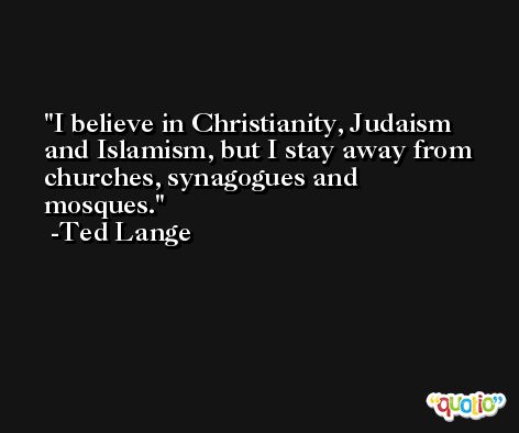 I believe in Christianity, Judaism and Islamism, but I stay away from churches, synagogues and mosques. -Ted Lange