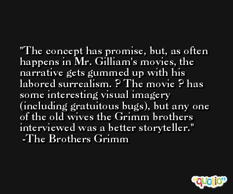The concept has promise, but, as often happens in Mr. Gilliam's movies, the narrative gets gummed up with his labored surrealism. ? The movie ? has some interesting visual imagery (including gratuitous bugs), but any one of the old wives the Grimm brothers interviewed was a better storyteller. -The Brothers Grimm