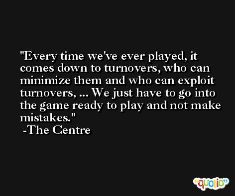 Every time we've ever played, it comes down to turnovers, who can minimize them and who can exploit turnovers, ... We just have to go into the game ready to play and not make mistakes. -The Centre