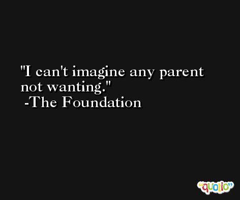 I can't imagine any parent not wanting. -The Foundation