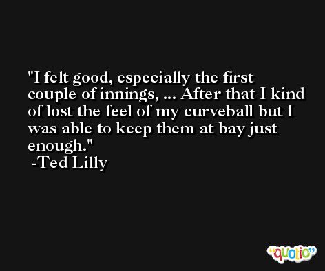 I felt good, especially the first couple of innings, ... After that I kind of lost the feel of my curveball but I was able to keep them at bay just enough. -Ted Lilly
