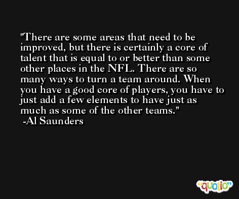 There are some areas that need to be improved, but there is certainly a core of talent that is equal to or better than some other places in the NFL. There are so many ways to turn a team around. When you have a good core of players, you have to just add a few elements to have just as much as some of the other teams. -Al Saunders