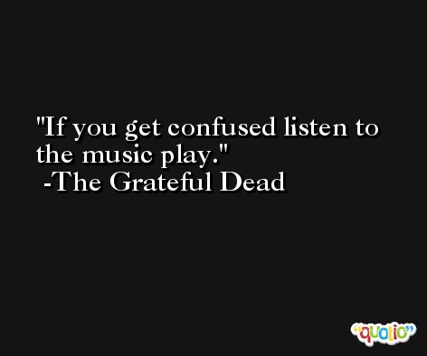If you get confused listen to the music play. -The Grateful Dead
