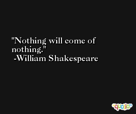 Nothing will come of nothing. -William Shakespeare