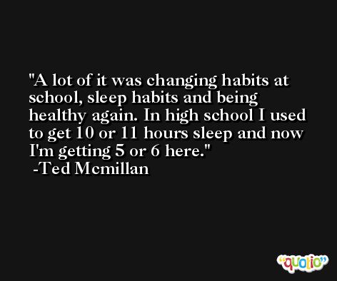 A lot of it was changing habits at school, sleep habits and being healthy again. In high school I used to get 10 or 11 hours sleep and now I'm getting 5 or 6 here. -Ted Mcmillan