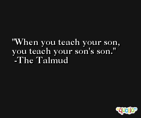 When you teach your son, you teach your son's son. -The Talmud