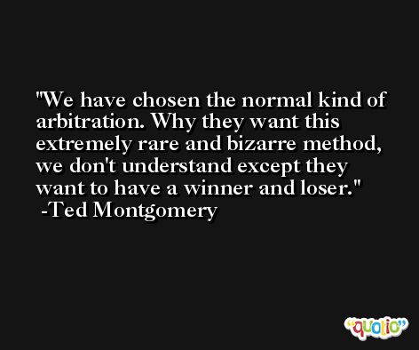 We have chosen the normal kind of arbitration. Why they want this extremely rare and bizarre method, we don't understand except they want to have a winner and loser. -Ted Montgomery