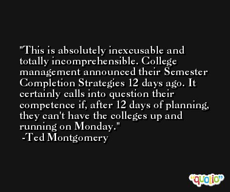 This is absolutely inexcusable and totally incomprehensible. College management announced their Semester Completion Strategies 12 days ago. It certainly calls into question their competence if, after 12 days of planning, they can't have the colleges up and running on Monday. -Ted Montgomery