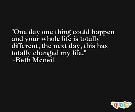 One day one thing could happen and your whole life is totally different, the next day, this has totally changed my life. -Beth Mcneil
