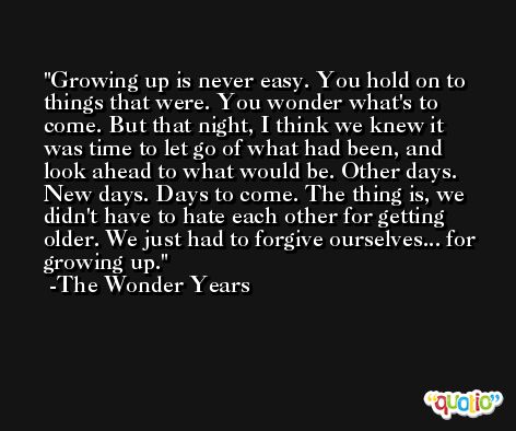 Growing up is never easy. You hold on to things that were. You wonder what's to come. But that night, I think we knew it was time to let go of what had been, and look ahead to what would be. Other days. New days. Days to come. The thing is, we didn't have to hate each other for getting older. We just had to forgive ourselves... for growing up. -The Wonder Years