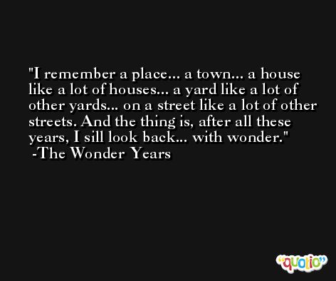 I remember a place... a town... a house like a lot of houses... a yard like a lot of other yards... on a street like a lot of other streets. And the thing is, after all these years, I sill look back... with wonder. -The Wonder Years