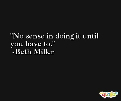 No sense in doing it until you have to. -Beth Miller