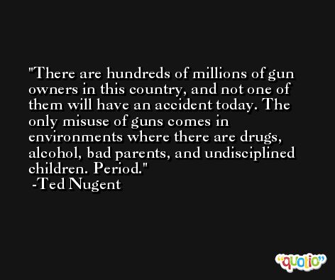 There are hundreds of millions of gun owners in this country, and not one of them will have an accident today. The only misuse of guns comes in environments where there are drugs, alcohol, bad parents, and undisciplined children. Period. -Ted Nugent