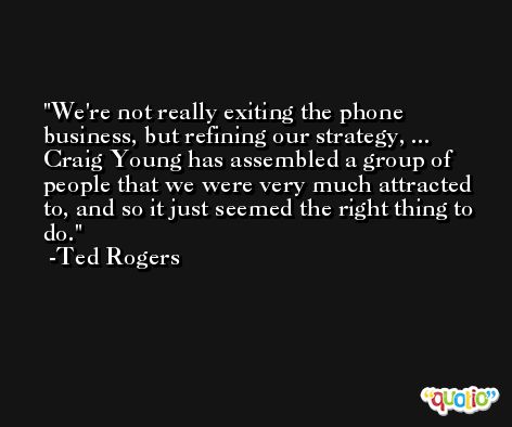 We're not really exiting the phone business, but refining our strategy, ... Craig Young has assembled a group of people that we were very much attracted to, and so it just seemed the right thing to do. -Ted Rogers