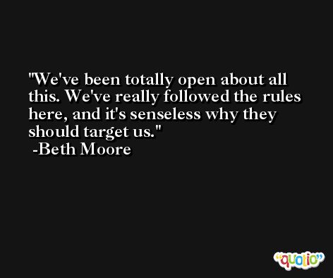 We've been totally open about all this. We've really followed the rules here, and it's senseless why they should target us. -Beth Moore