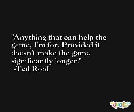 Anything that can help the game, I'm for. Provided it doesn't make the game significantly longer. -Ted Roof