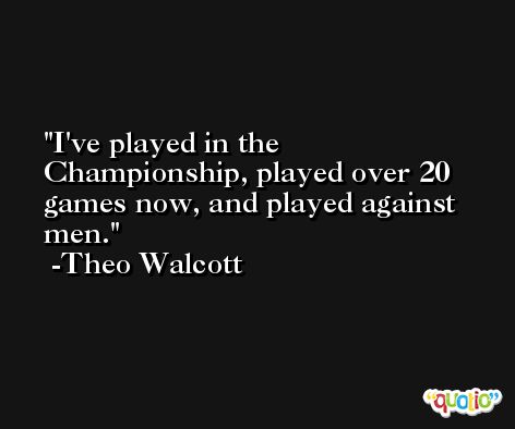 I've played in the Championship, played over 20 games now, and played against men. -Theo Walcott