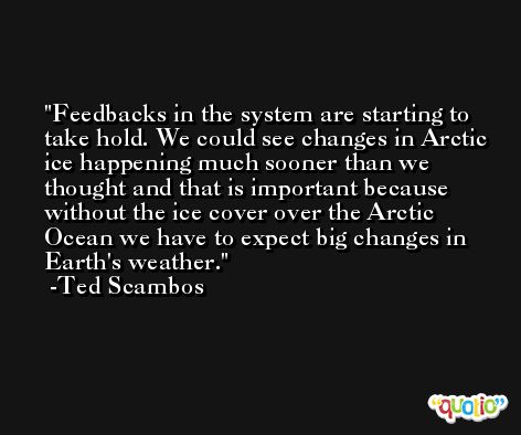 Feedbacks in the system are starting to take hold. We could see changes in Arctic ice happening much sooner than we thought and that is important because without the ice cover over the Arctic Ocean we have to expect big changes in Earth's weather. -Ted Scambos