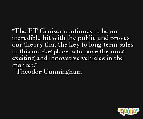 The PT Cruiser continues to be an incredible hit with the public and proves our theory that the key to long-term sales in this marketplace is to have the most exciting and innovative vehicles in the market. -Theodor Cunningham