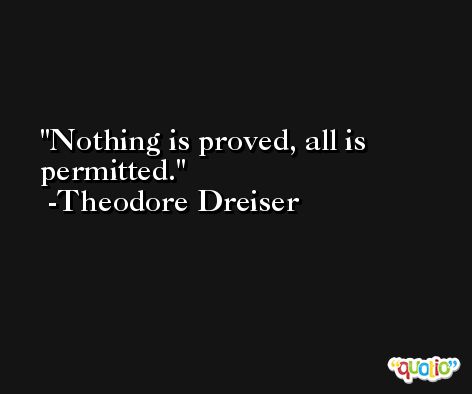 Nothing is proved, all is permitted. -Theodore Dreiser