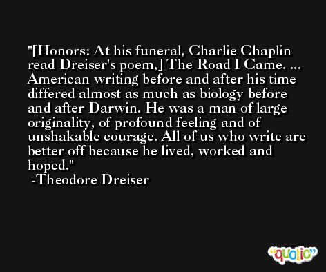 [Honors: At his funeral, Charlie Chaplin read Dreiser's poem,] The Road I Came. ... American writing before and after his time differed almost as much as biology before and after Darwin. He was a man of large originality, of profound feeling and of unshakable courage. All of us who write are better off because he lived, worked and hoped. -Theodore Dreiser
