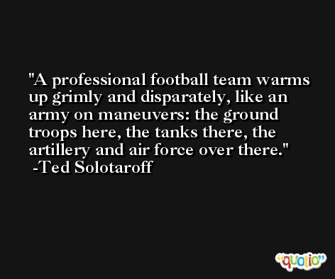 A professional football team warms up grimly and disparately, like an army on maneuvers: the ground troops here, the tanks there, the artillery and air force over there. -Ted Solotaroff