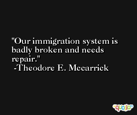 Our immigration system is badly broken and needs repair. -Theodore E. Mccarrick