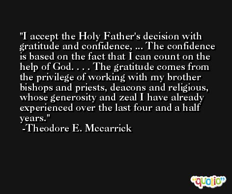 I accept the Holy Father's decision with gratitude and confidence, ... The confidence is based on the fact that I can count on the help of God. . . . The gratitude comes from the privilege of working with my brother bishops and priests, deacons and religious, whose generosity and zeal I have already experienced over the last four and a half years. -Theodore E. Mccarrick