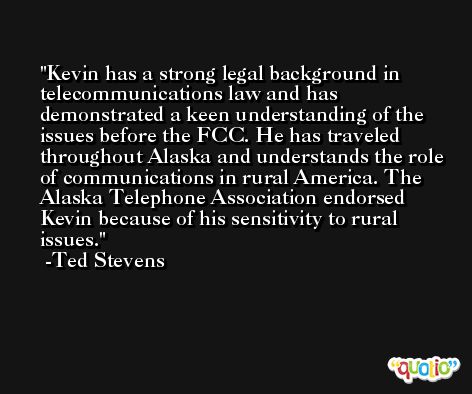 Kevin has a strong legal background in telecommunications law and has demonstrated a keen understanding of the issues before the FCC. He has traveled throughout Alaska and understands the role of communications in rural America. The Alaska Telephone Association endorsed Kevin because of his sensitivity to rural issues. -Ted Stevens