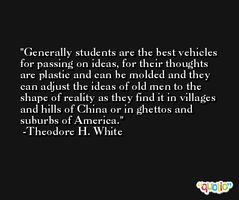 Generally students are the best vehicles for passing on ideas, for their thoughts are plastic and can be molded and they can adjust the ideas of old men to the shape of reality as they find it in villages and hills of China or in ghettos and suburbs of America. -Theodore H. White