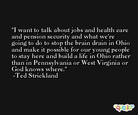 I want to talk about jobs and health care and pension security and what we're going to do to stop the brain drain in Ohio and make it possible for our young people to stay here and build a life in Ohio rather than in Pennsylvania or West Virginia or God knows where. -Ted Strickland