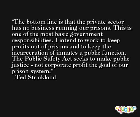 The bottom line is that the private sector has no business running our prisons. This is one of the most basic government responsibilities. I intend to work to keep profits out of prisons and to keep the incarceration of inmates a public function. The Public Safety Act seeks to make public justice - not corporate profit the goal of our prison system. -Ted Strickland