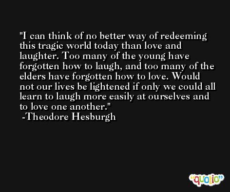 I can think of no better way of redeeming this tragic world today than love and laughter. Too many of the young have forgotten how to laugh, and too many of the elders have forgotten how to love. Would not our lives be lightened if only we could all learn to laugh more easily at ourselves and to love one another. -Theodore Hesburgh