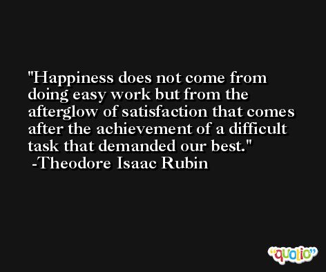 Happiness does not come from doing easy work but from the afterglow of satisfaction that comes after the achievement of a difficult task that demanded our best. -Theodore Isaac Rubin