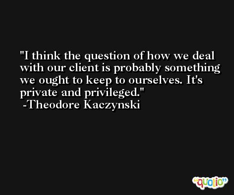 I think the question of how we deal with our client is probably something we ought to keep to ourselves. It's private and privileged. -Theodore Kaczynski