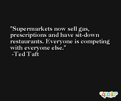 Supermarkets now sell gas, prescriptions and have sit-down restaurants. Everyone is competing with everyone else. -Ted Taft